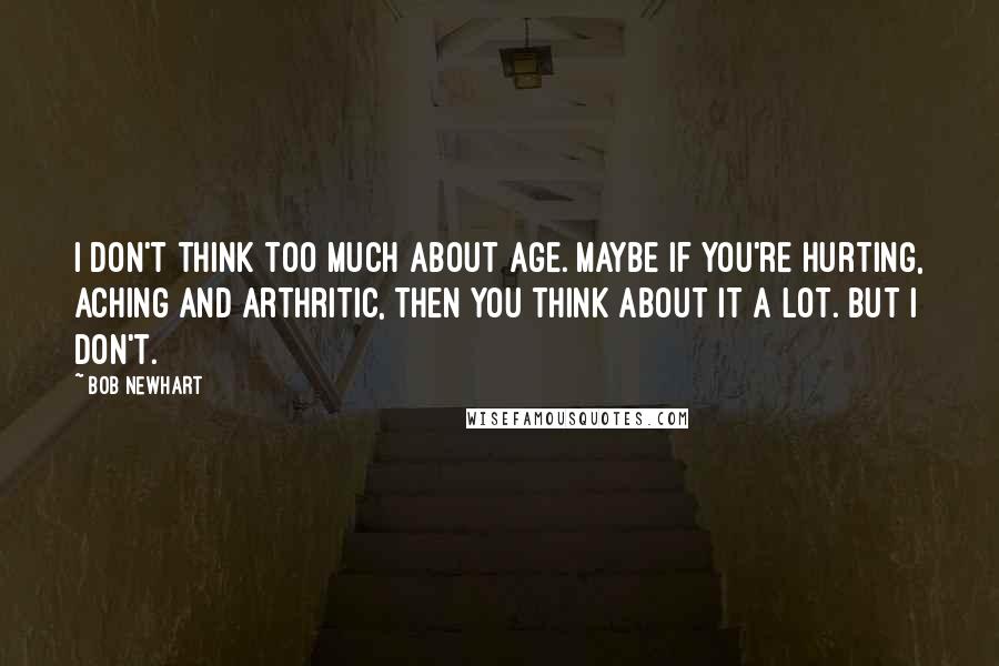 Bob Newhart Quotes: I don't think too much about age. Maybe if you're hurting, aching and arthritic, then you think about it a lot. But I don't.