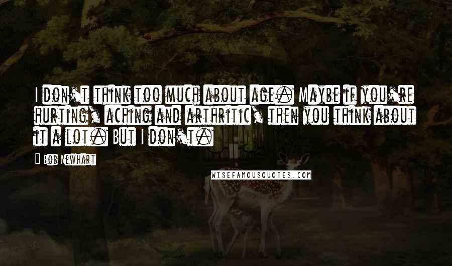 Bob Newhart Quotes: I don't think too much about age. Maybe if you're hurting, aching and arthritic, then you think about it a lot. But I don't.