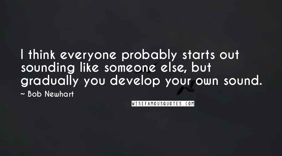 Bob Newhart Quotes: I think everyone probably starts out sounding like someone else, but gradually you develop your own sound.