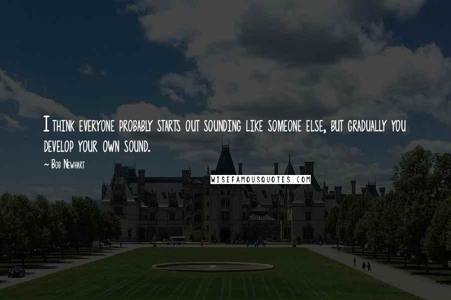Bob Newhart Quotes: I think everyone probably starts out sounding like someone else, but gradually you develop your own sound.
