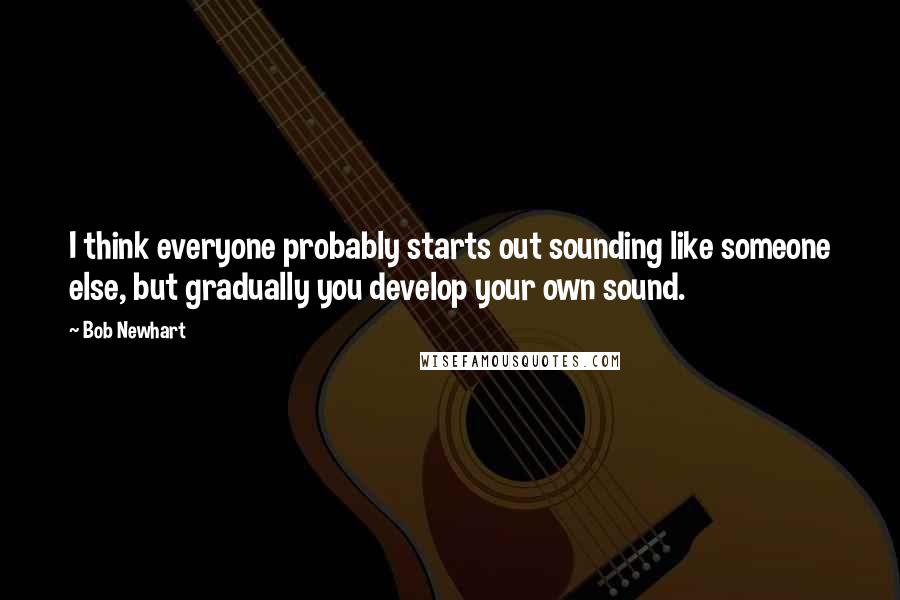 Bob Newhart Quotes: I think everyone probably starts out sounding like someone else, but gradually you develop your own sound.