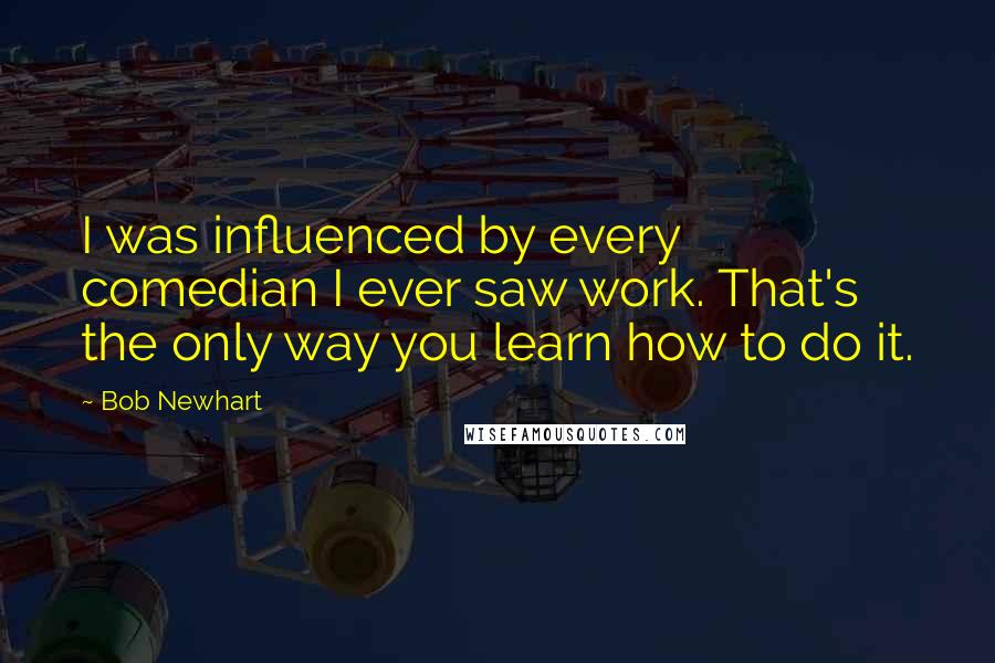 Bob Newhart Quotes: I was influenced by every comedian I ever saw work. That's the only way you learn how to do it.