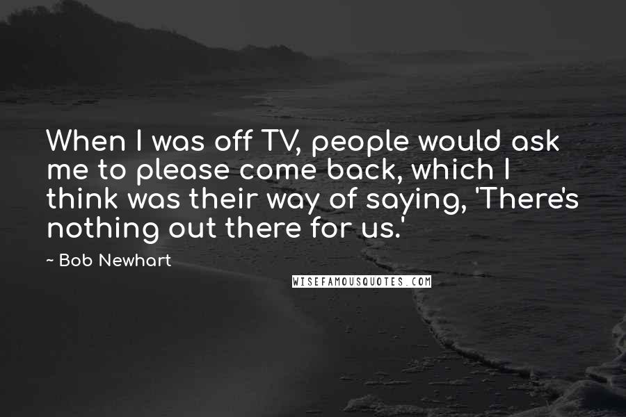 Bob Newhart Quotes: When I was off TV, people would ask me to please come back, which I think was their way of saying, 'There's nothing out there for us.'