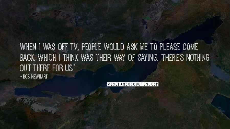 Bob Newhart Quotes: When I was off TV, people would ask me to please come back, which I think was their way of saying, 'There's nothing out there for us.'