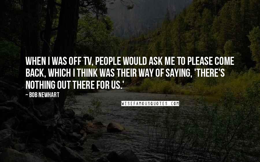 Bob Newhart Quotes: When I was off TV, people would ask me to please come back, which I think was their way of saying, 'There's nothing out there for us.'