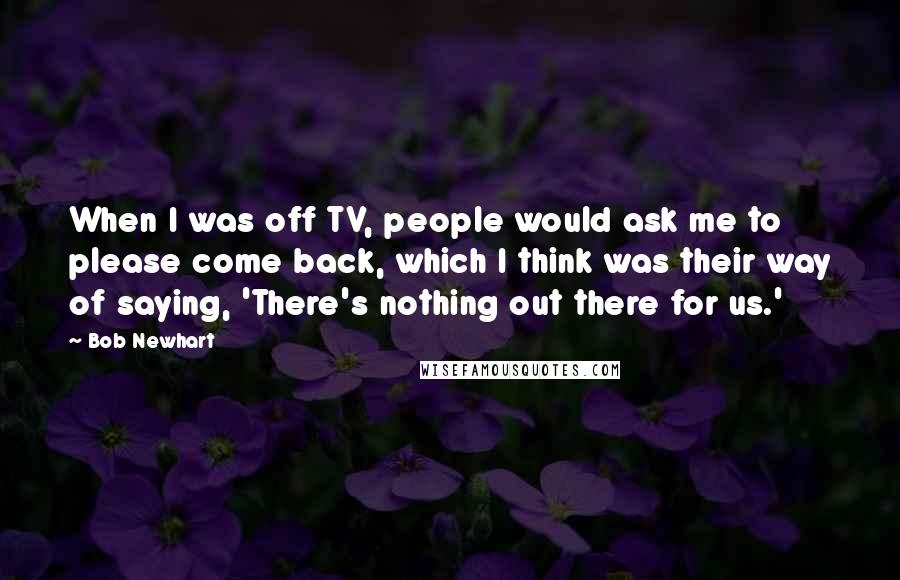Bob Newhart Quotes: When I was off TV, people would ask me to please come back, which I think was their way of saying, 'There's nothing out there for us.'