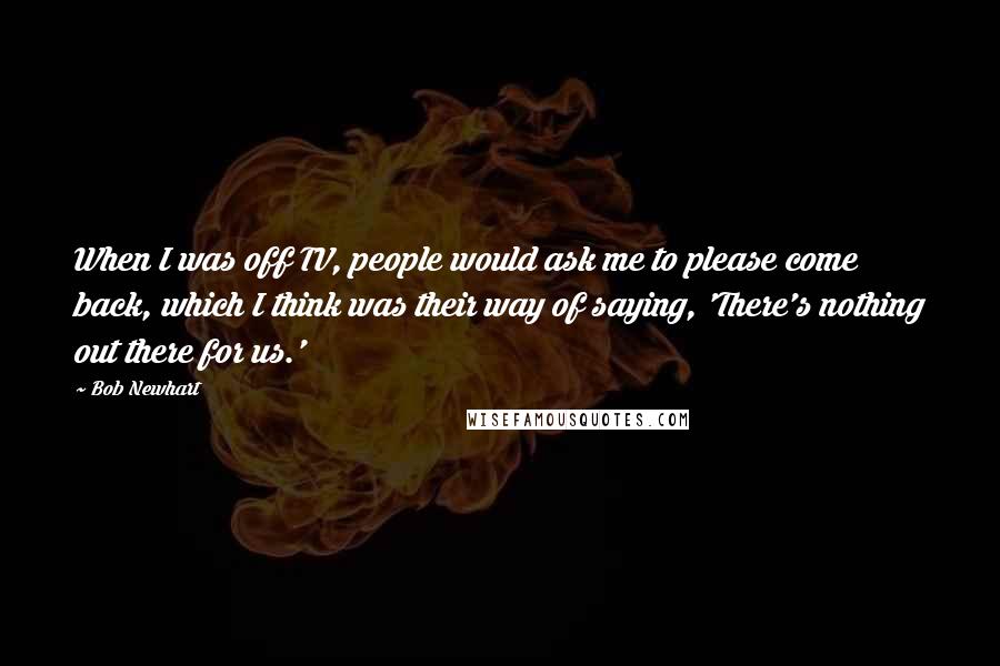 Bob Newhart Quotes: When I was off TV, people would ask me to please come back, which I think was their way of saying, 'There's nothing out there for us.'