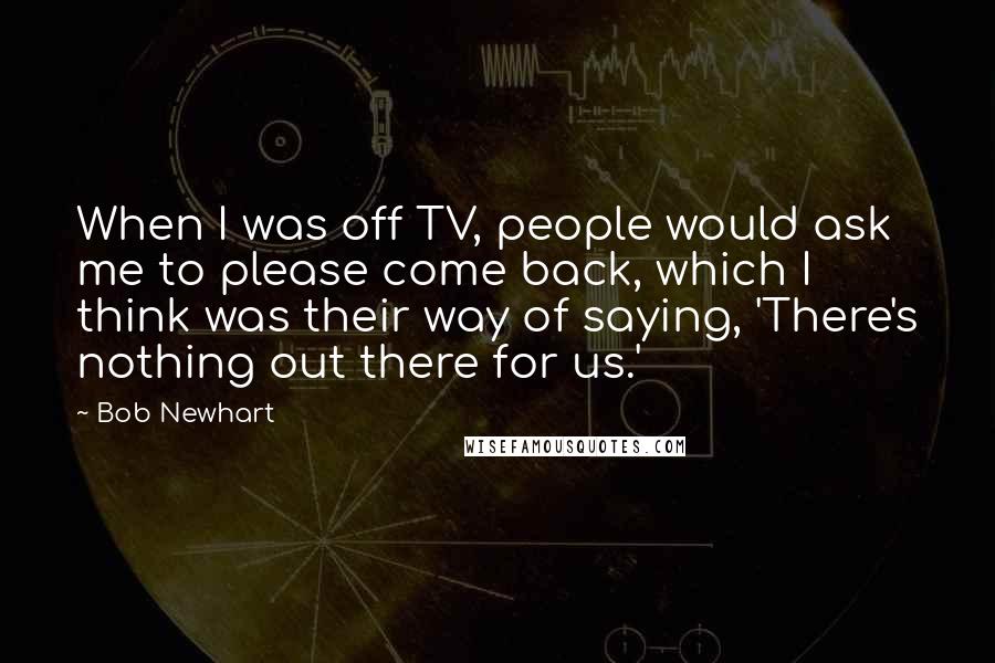 Bob Newhart Quotes: When I was off TV, people would ask me to please come back, which I think was their way of saying, 'There's nothing out there for us.'