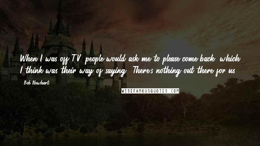 Bob Newhart Quotes: When I was off TV, people would ask me to please come back, which I think was their way of saying, 'There's nothing out there for us.'