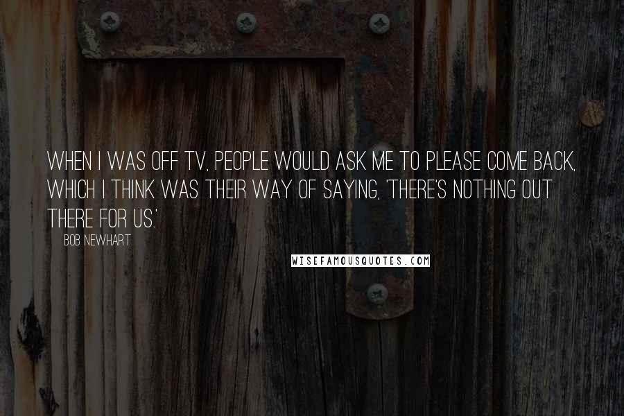 Bob Newhart Quotes: When I was off TV, people would ask me to please come back, which I think was their way of saying, 'There's nothing out there for us.'