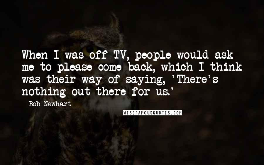 Bob Newhart Quotes: When I was off TV, people would ask me to please come back, which I think was their way of saying, 'There's nothing out there for us.'
