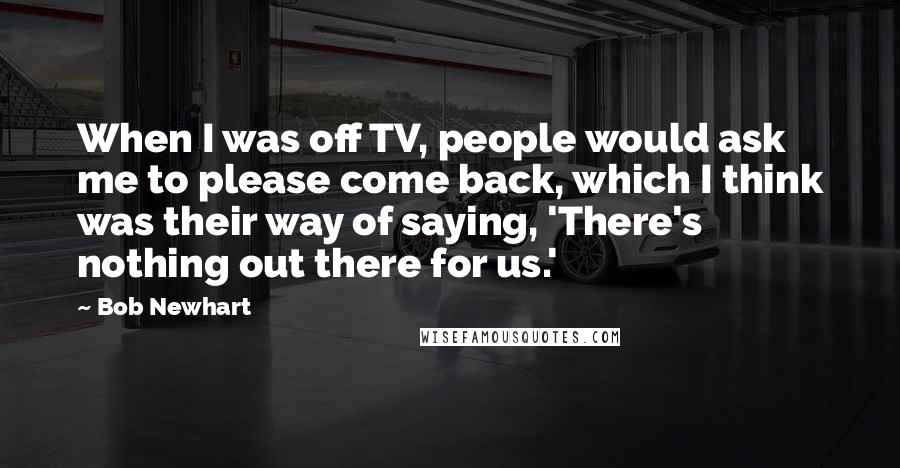 Bob Newhart Quotes: When I was off TV, people would ask me to please come back, which I think was their way of saying, 'There's nothing out there for us.'