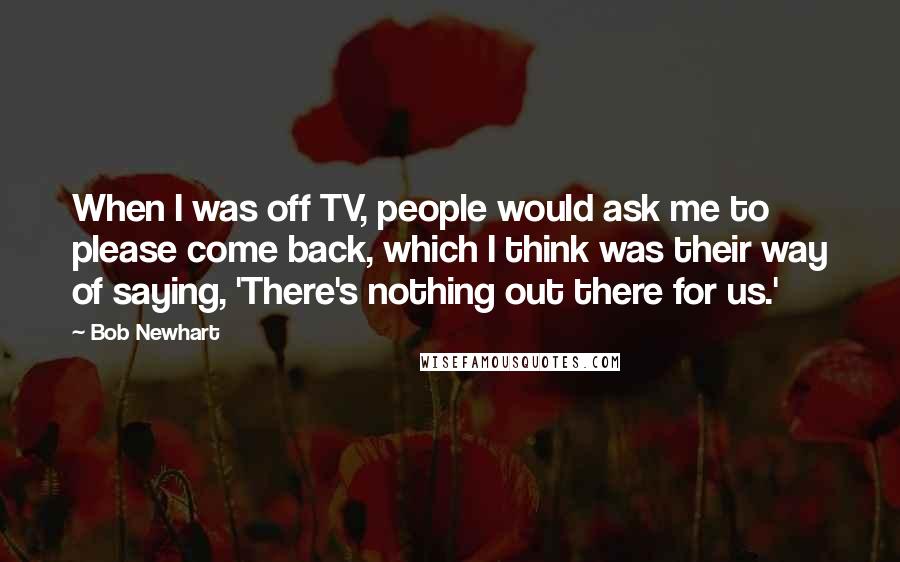 Bob Newhart Quotes: When I was off TV, people would ask me to please come back, which I think was their way of saying, 'There's nothing out there for us.'