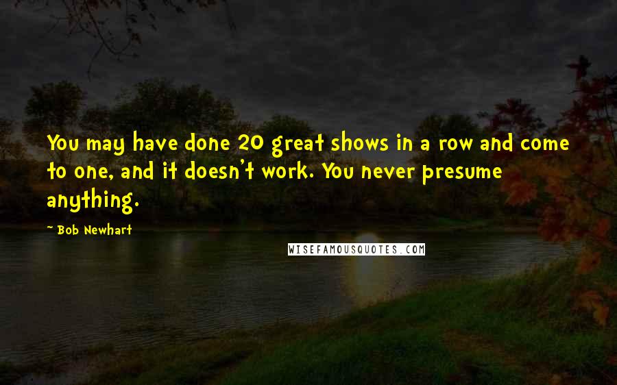 Bob Newhart Quotes: You may have done 20 great shows in a row and come to one, and it doesn't work. You never presume anything.