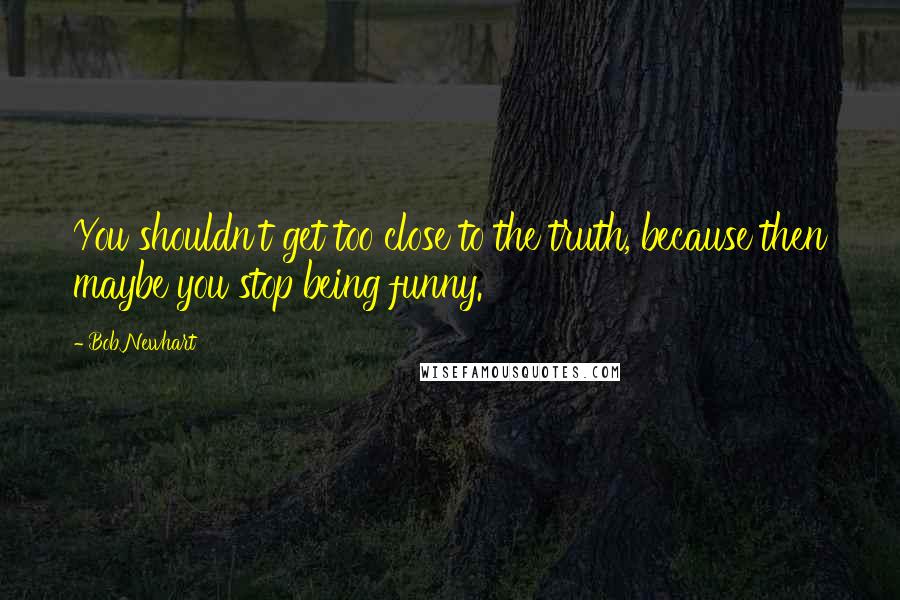 Bob Newhart Quotes: You shouldn't get too close to the truth, because then maybe you stop being funny.