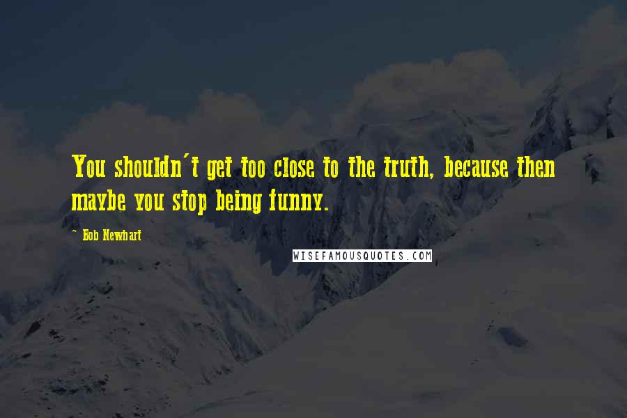 Bob Newhart Quotes: You shouldn't get too close to the truth, because then maybe you stop being funny.