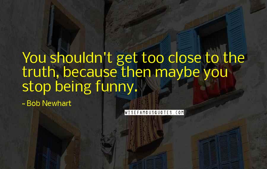Bob Newhart Quotes: You shouldn't get too close to the truth, because then maybe you stop being funny.