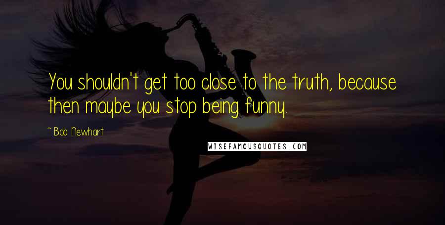 Bob Newhart Quotes: You shouldn't get too close to the truth, because then maybe you stop being funny.