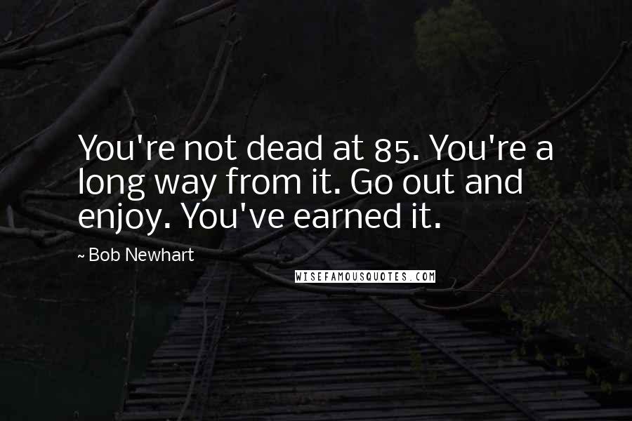 Bob Newhart Quotes: You're not dead at 85. You're a long way from it. Go out and enjoy. You've earned it.