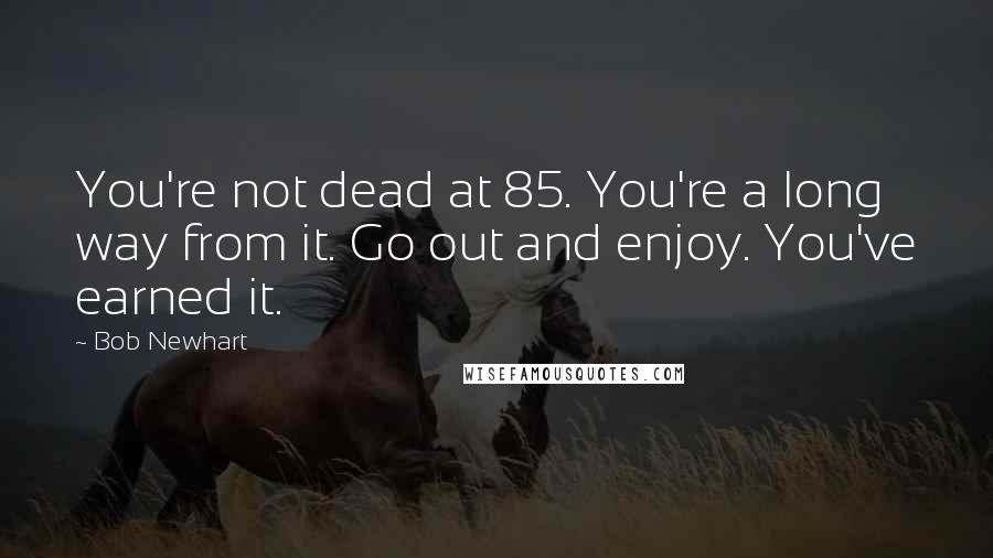 Bob Newhart Quotes: You're not dead at 85. You're a long way from it. Go out and enjoy. You've earned it.