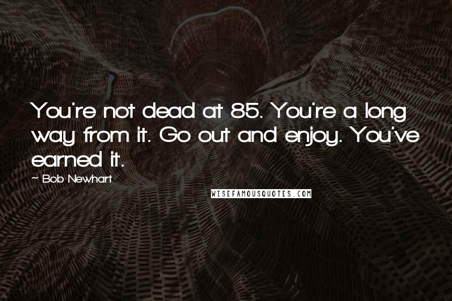 Bob Newhart Quotes: You're not dead at 85. You're a long way from it. Go out and enjoy. You've earned it.
