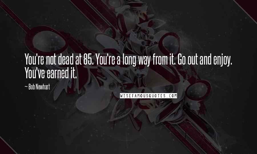 Bob Newhart Quotes: You're not dead at 85. You're a long way from it. Go out and enjoy. You've earned it.