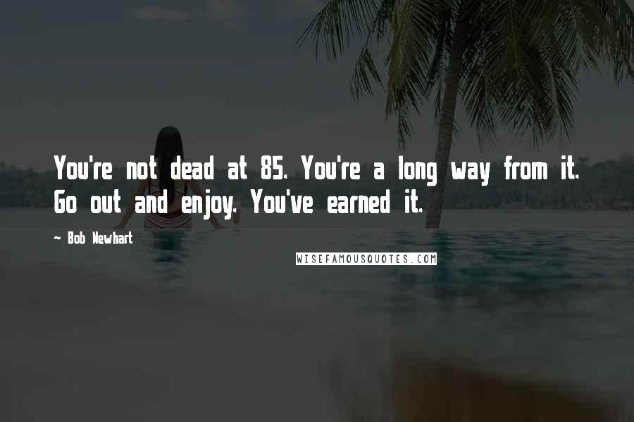 Bob Newhart Quotes: You're not dead at 85. You're a long way from it. Go out and enjoy. You've earned it.