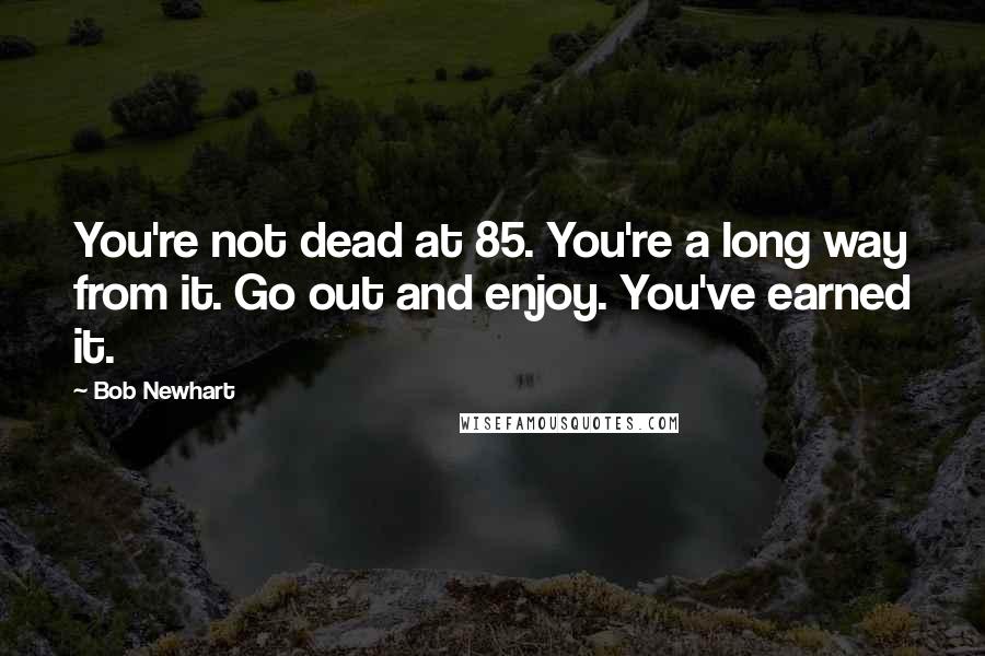 Bob Newhart Quotes: You're not dead at 85. You're a long way from it. Go out and enjoy. You've earned it.