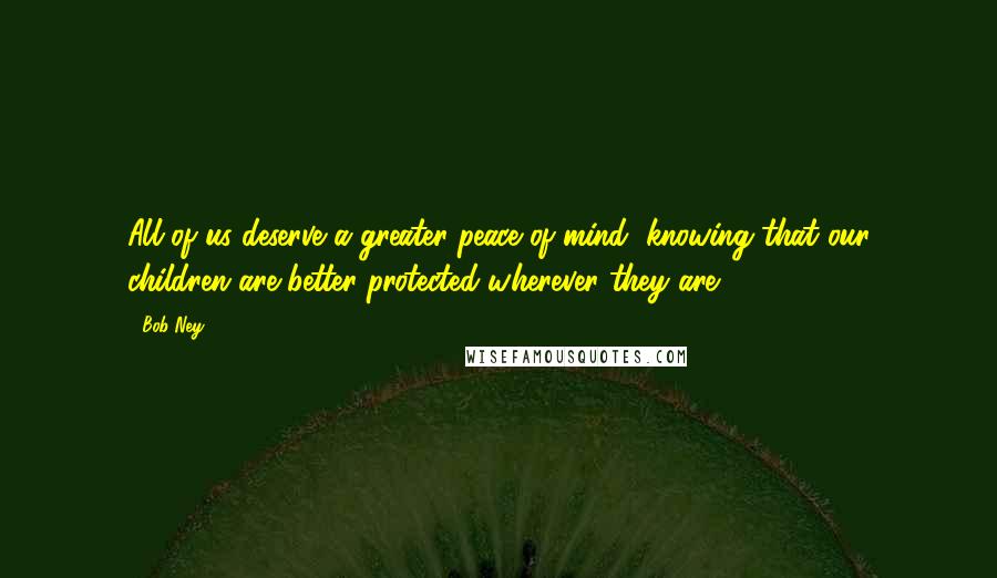 Bob Ney Quotes: All of us deserve a greater peace of mind, knowing that our children are better protected wherever they are.