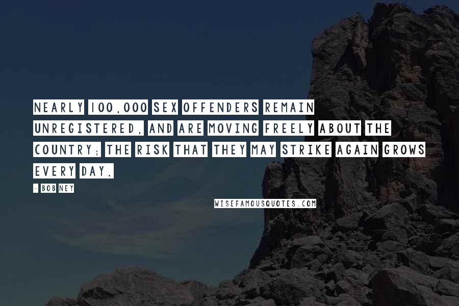 Bob Ney Quotes: Nearly 100,000 sex offenders remain unregistered, and are moving freely about the country; the risk that they may strike again grows every day.