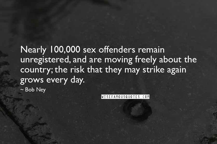 Bob Ney Quotes: Nearly 100,000 sex offenders remain unregistered, and are moving freely about the country; the risk that they may strike again grows every day.