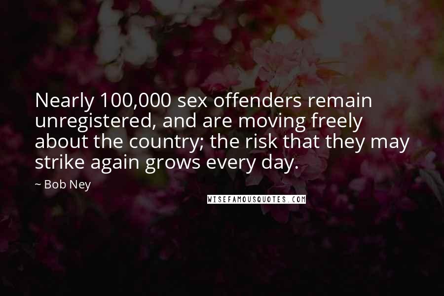 Bob Ney Quotes: Nearly 100,000 sex offenders remain unregistered, and are moving freely about the country; the risk that they may strike again grows every day.