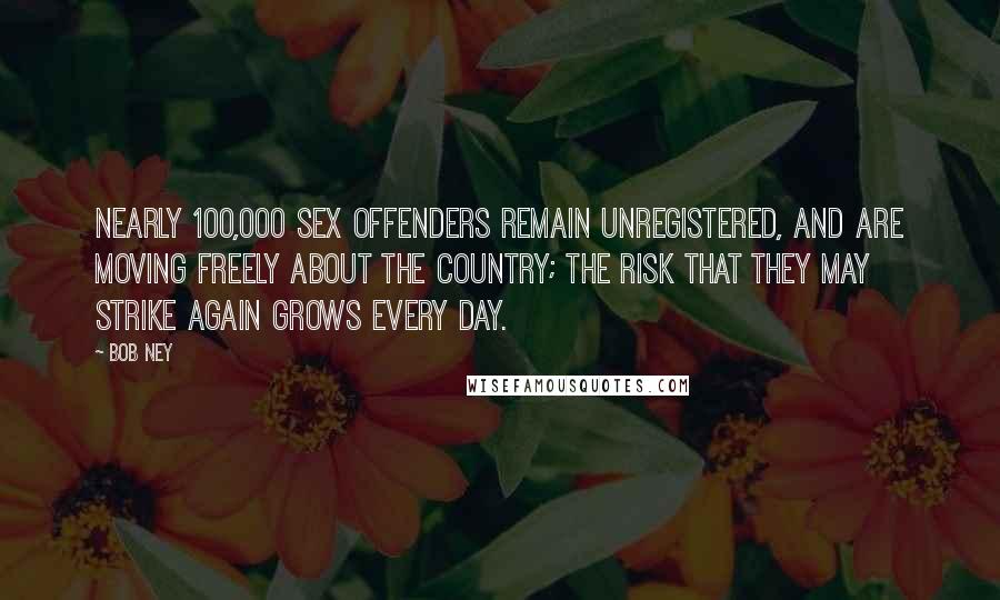 Bob Ney Quotes: Nearly 100,000 sex offenders remain unregistered, and are moving freely about the country; the risk that they may strike again grows every day.