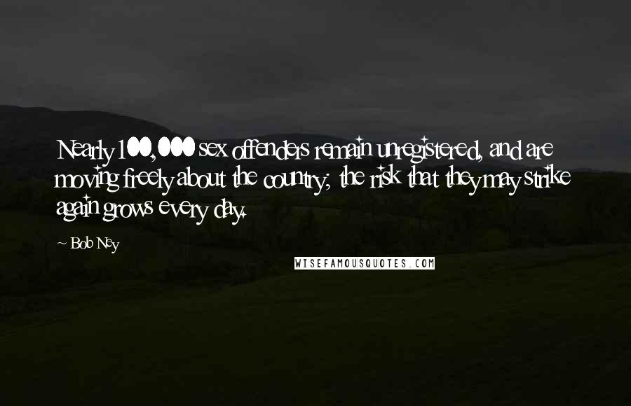 Bob Ney Quotes: Nearly 100,000 sex offenders remain unregistered, and are moving freely about the country; the risk that they may strike again grows every day.