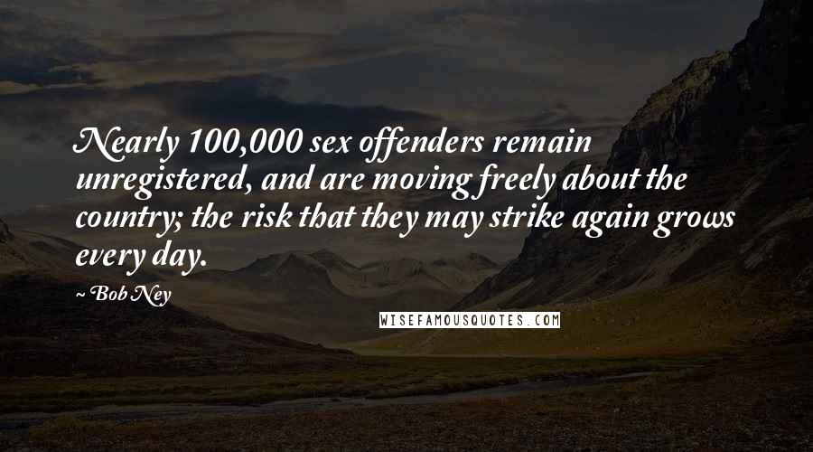 Bob Ney Quotes: Nearly 100,000 sex offenders remain unregistered, and are moving freely about the country; the risk that they may strike again grows every day.