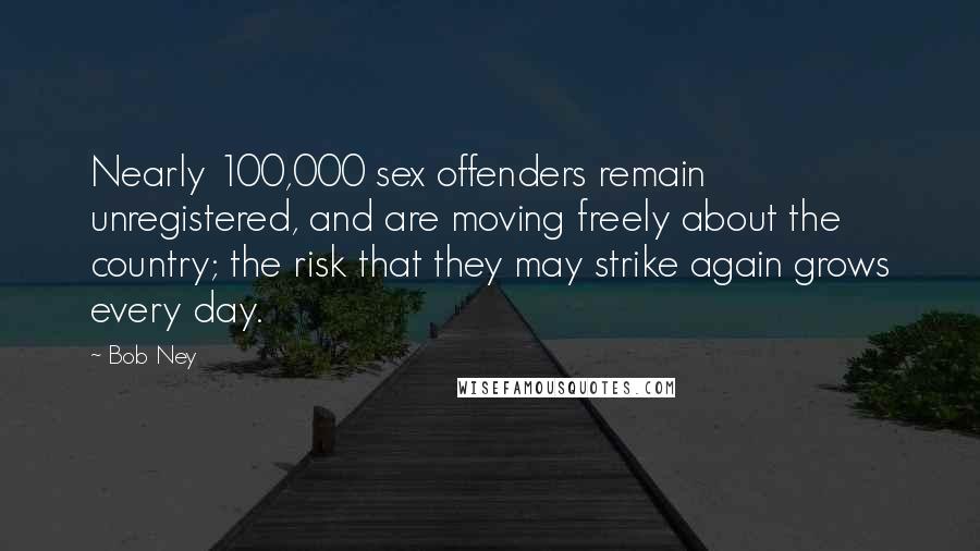 Bob Ney Quotes: Nearly 100,000 sex offenders remain unregistered, and are moving freely about the country; the risk that they may strike again grows every day.