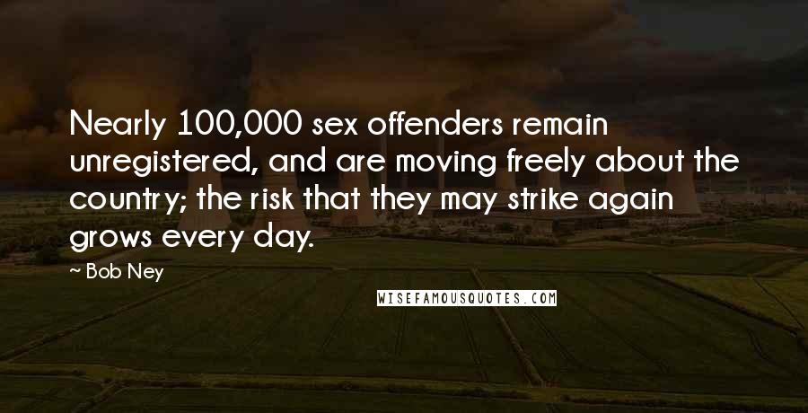 Bob Ney Quotes: Nearly 100,000 sex offenders remain unregistered, and are moving freely about the country; the risk that they may strike again grows every day.