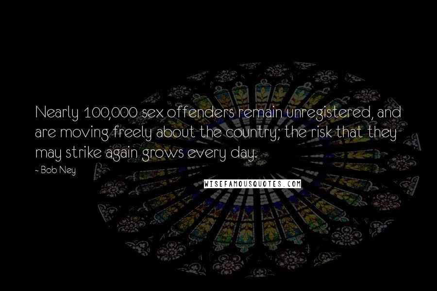 Bob Ney Quotes: Nearly 100,000 sex offenders remain unregistered, and are moving freely about the country; the risk that they may strike again grows every day.