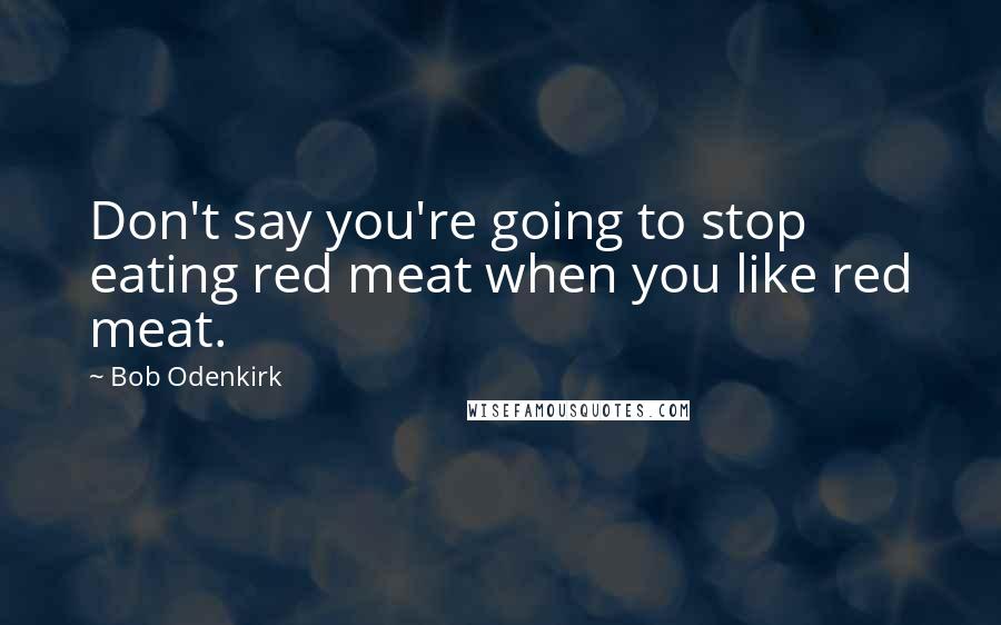 Bob Odenkirk Quotes: Don't say you're going to stop eating red meat when you like red meat.