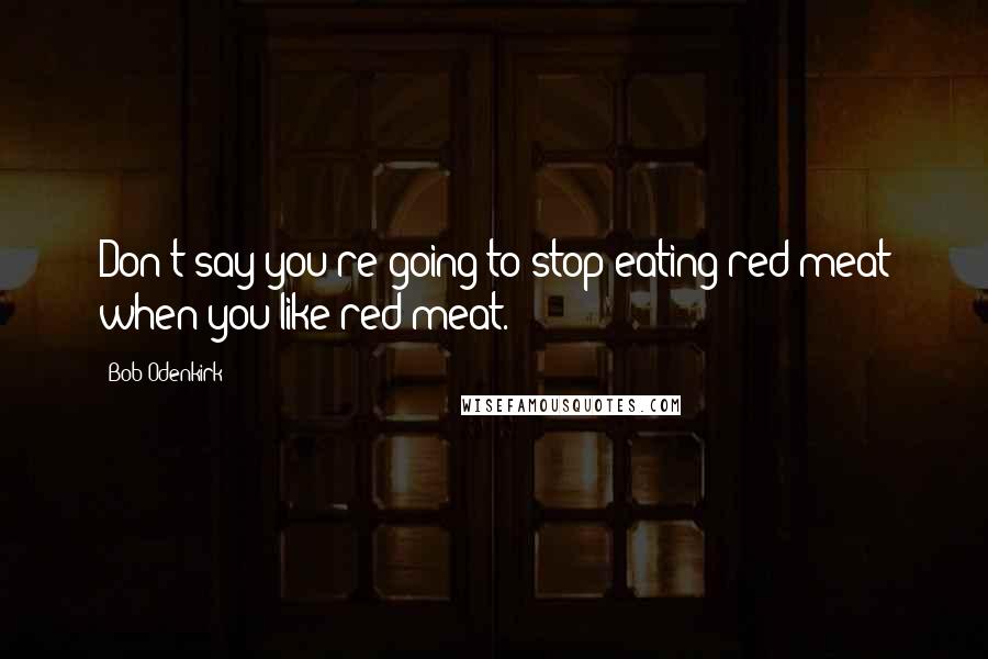 Bob Odenkirk Quotes: Don't say you're going to stop eating red meat when you like red meat.