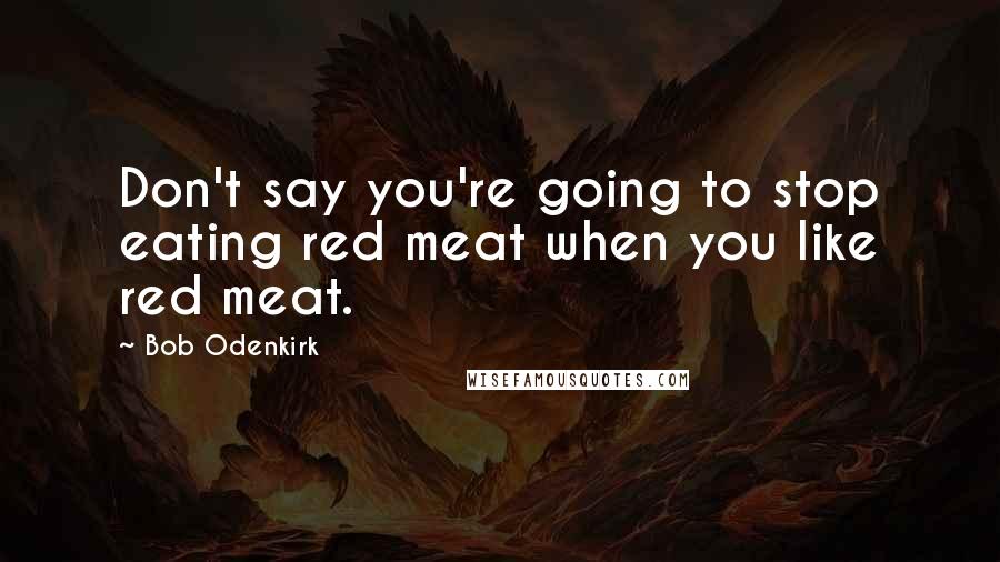 Bob Odenkirk Quotes: Don't say you're going to stop eating red meat when you like red meat.