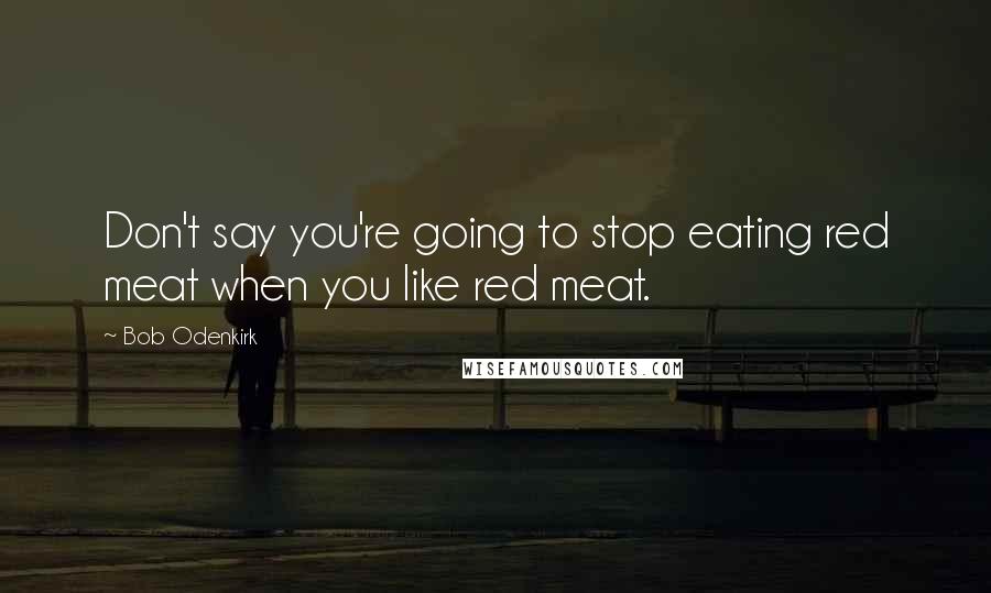 Bob Odenkirk Quotes: Don't say you're going to stop eating red meat when you like red meat.