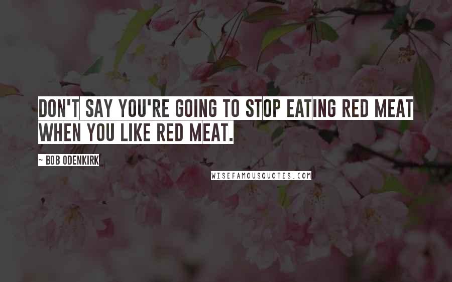 Bob Odenkirk Quotes: Don't say you're going to stop eating red meat when you like red meat.