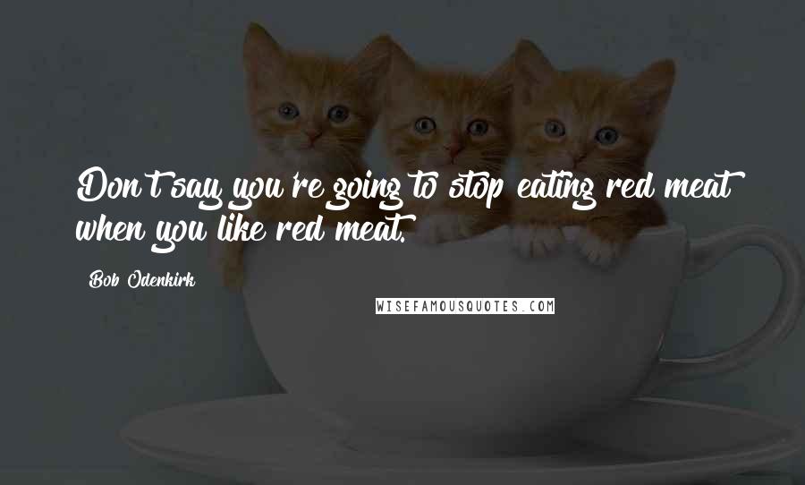 Bob Odenkirk Quotes: Don't say you're going to stop eating red meat when you like red meat.