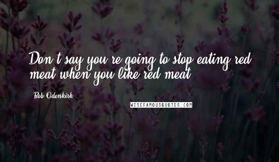 Bob Odenkirk Quotes: Don't say you're going to stop eating red meat when you like red meat.