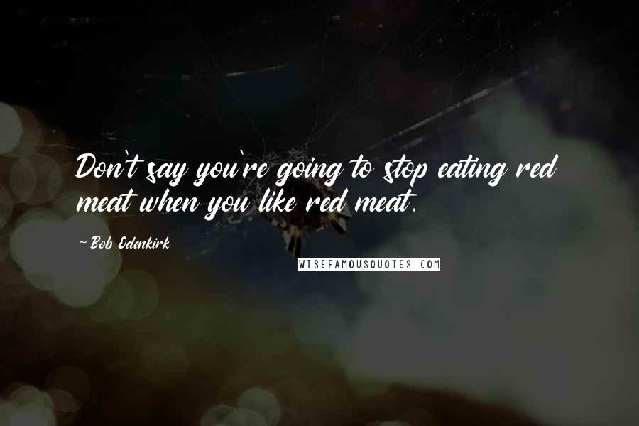 Bob Odenkirk Quotes: Don't say you're going to stop eating red meat when you like red meat.