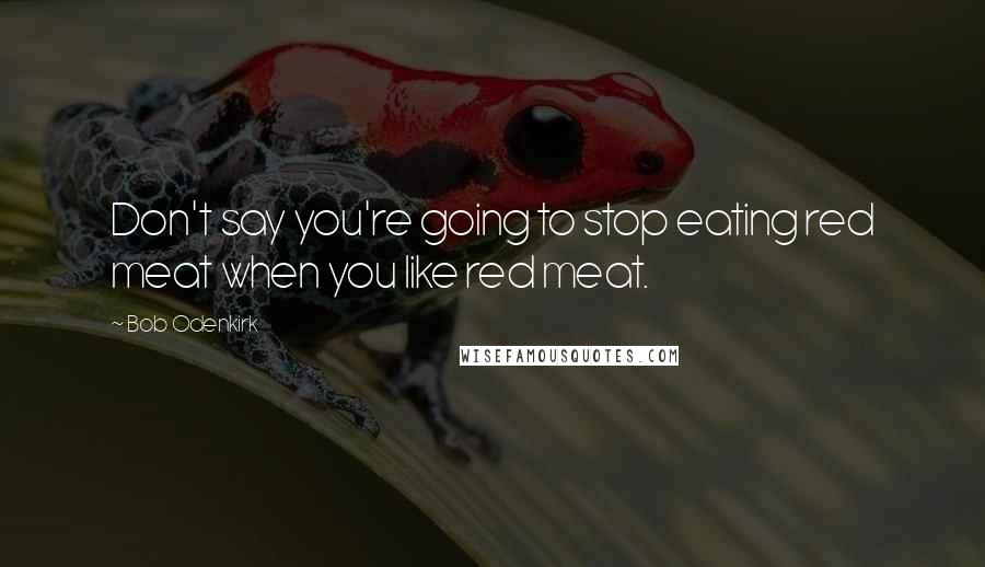 Bob Odenkirk Quotes: Don't say you're going to stop eating red meat when you like red meat.