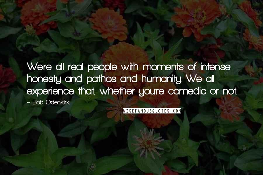 Bob Odenkirk Quotes: We're all real people with moments of intense honesty and pathos and humanity. We all experience that, whether you're comedic or not.