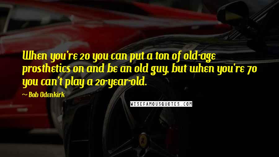 Bob Odenkirk Quotes: When you're 20 you can put a ton of old-age prosthetics on and be an old guy, but when you're 70 you can't play a 20-year-old.