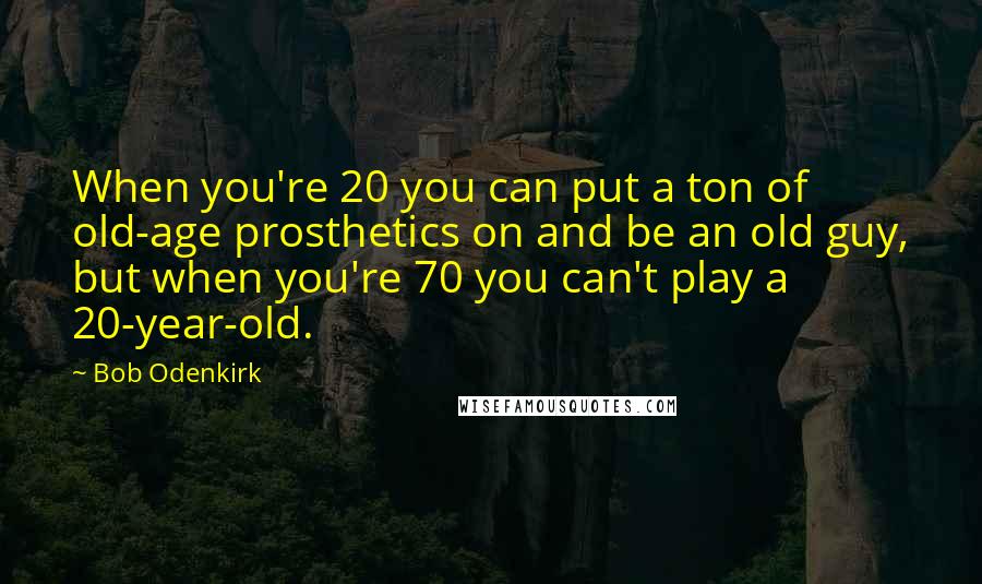 Bob Odenkirk Quotes: When you're 20 you can put a ton of old-age prosthetics on and be an old guy, but when you're 70 you can't play a 20-year-old.